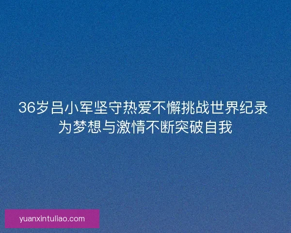 36岁吕小军坚守热爱不懈挑战世界纪录 为梦想与激情不断突破自我