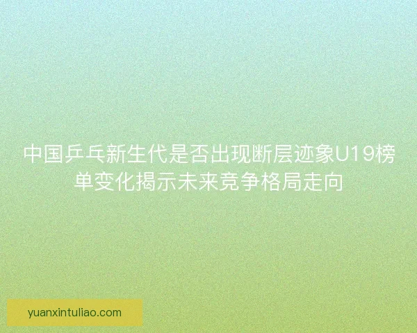 中国乒乓新生代是否出现断层迹象U19榜单变化揭示未来竞争格局走向