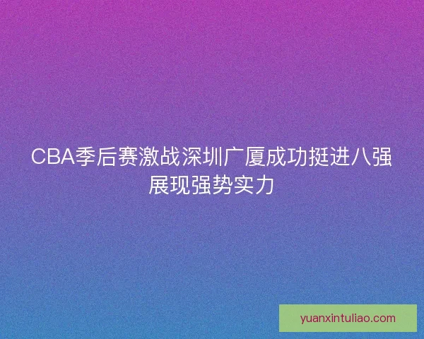 CBA季后赛激战深圳广厦成功挺进八强展现强势实力