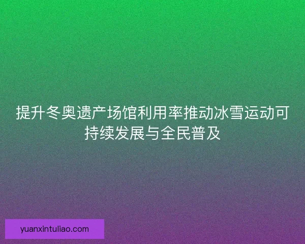 提升冬奥遗产场馆利用率推动冰雪运动可持续发展与全民普及