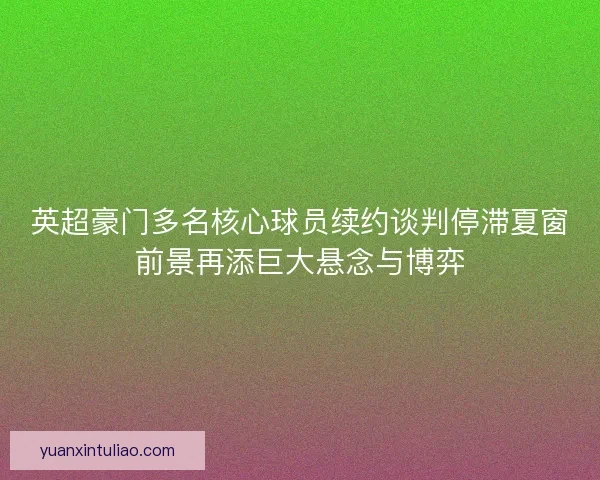 英超豪门多名核心球员续约谈判停滞夏窗前景再添巨大悬念与博弈